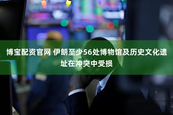 博宝配资官网 伊朗至少56处博物馆及历史文化遗址在冲突中受损