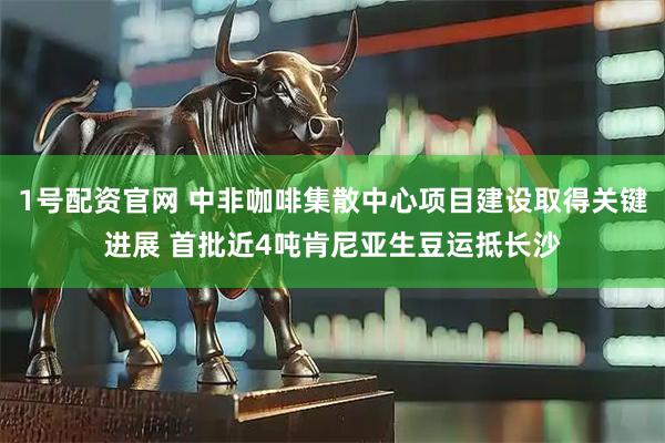 1号配资官网 中非咖啡集散中心项目建设取得关键进展 首批近4吨肯尼亚生豆运抵长沙