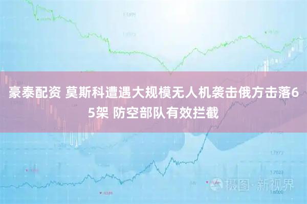 豪泰配资 莫斯科遭遇大规模无人机袭击　俄方击落65架 防空部队有效拦截