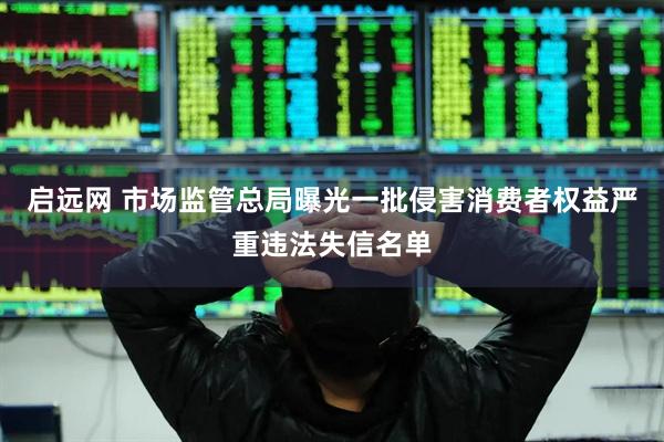 启远网 市场监管总局曝光一批侵害消费者权益严重违法失信名单