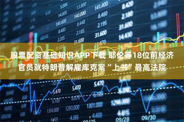 股票配资基础知识APP下载 耶伦等18位前经济官员就特朗普解雇库克案“上书”最高法院