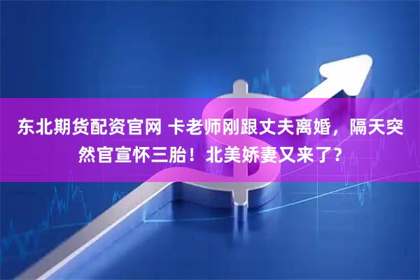 东北期货配资官网 卡老师刚跟丈夫离婚，隔天突然官宣怀三胎！北美娇妻又来了？