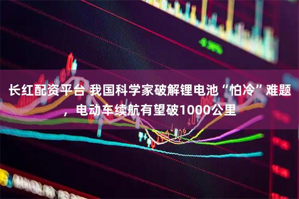 长红配资平台 我国科学家破解锂电池“怕冷”难题，电动车续航有望破1000公里