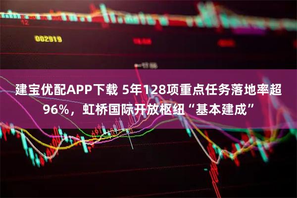 建宝优配APP下载 5年128项重点任务落地率超96%，虹桥国际开放枢纽“基本建成”