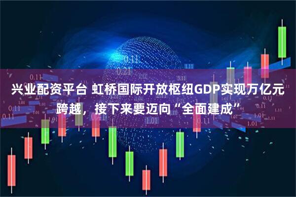 兴业配资平台 虹桥国际开放枢纽GDP实现万亿元跨越，接下来要迈向“全面建成”