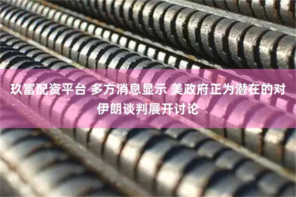 玖富配资平台 多方消息显示 美政府正为潜在的对伊朗谈判展开讨论