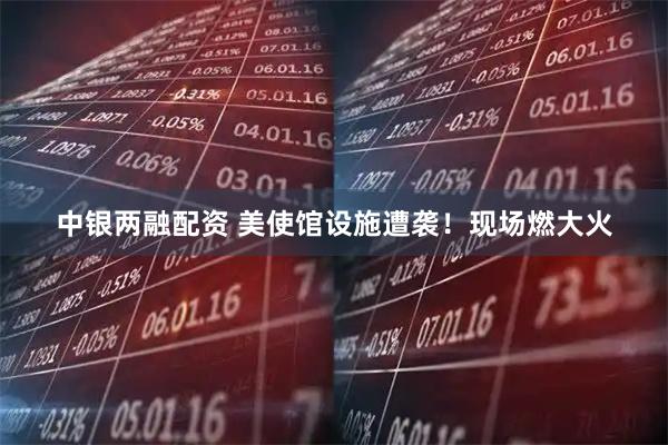 中银两融配资 美使馆设施遭袭！现场燃大火