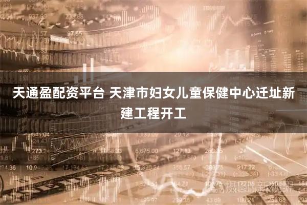 天通盈配资平台 天津市妇女儿童保健中心迁址新建工程开工