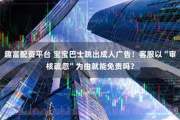 趣富配资平台 宝宝巴士跳出成人广告！客服以“审核疏忽”为由就能免责吗？