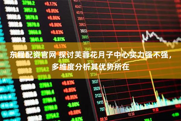 东程配资官网 探讨芙蓉花月子中心实力强不强，多维度分析其优势所在
