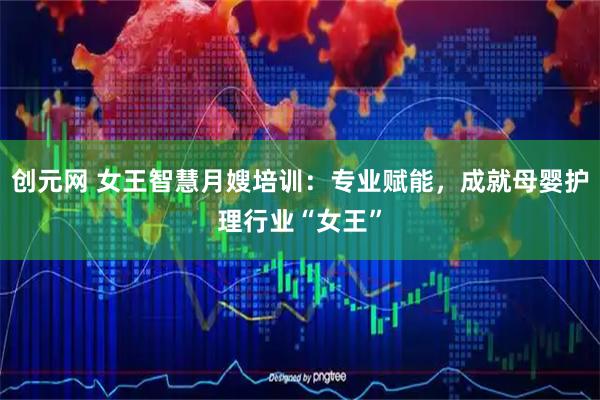 创元网 女王智慧月嫂培训：专业赋能，成就母婴护理行业“女王”