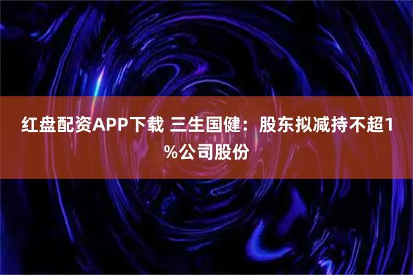 红盘配资APP下载 三生国健：股东拟减持不超1%公司股份