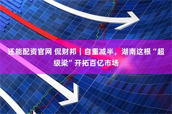 还能配资官网 侃财邦｜自重减半，湖南这根“超级梁”开拓百亿市场
