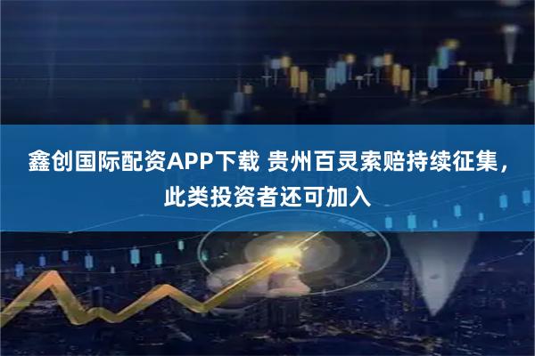 鑫创国际配资APP下载 贵州百灵索赔持续征集，此类投资者还可加入