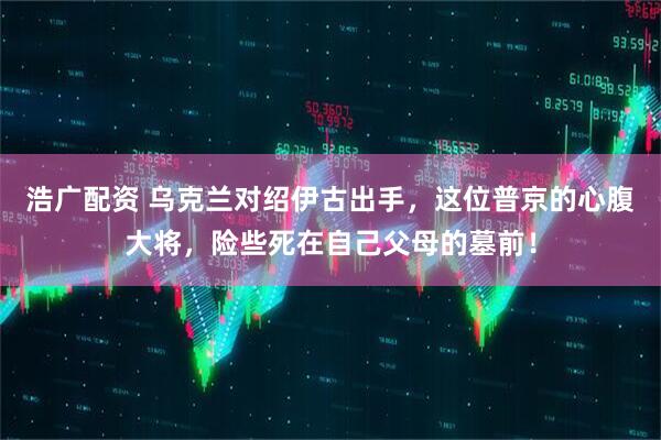 浩广配资 乌克兰对绍伊古出手，这位普京的心腹大将，险些死在自己父母的墓前！