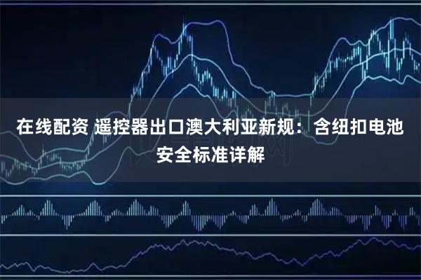 在线配资 遥控器出口澳大利亚新规：含纽扣电池安全标准详解
