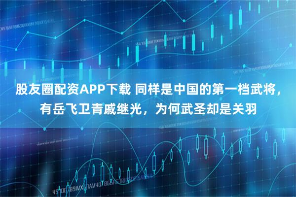 股友圈配资APP下载 同样是中国的第一档武将，有岳飞卫青戚继光，为何武圣却是关羽