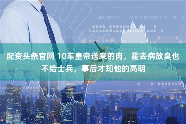 配资头条官网 10车皇帝送来的肉，霍去病放臭也不给士兵，事后才知他的高明