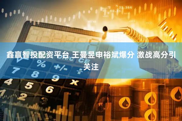 鑫赢智投配资平台 王曼昱申裕斌爆分 激战高分引关注