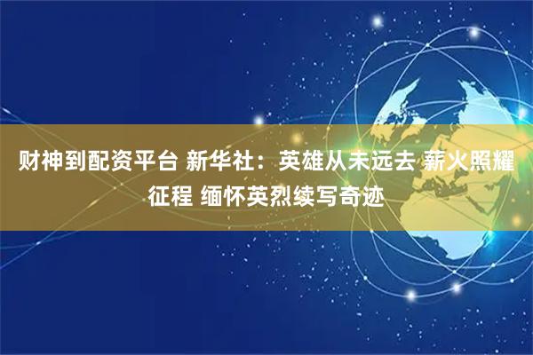 财神到配资平台 新华社：英雄从未远去 薪火照耀征程 缅怀英烈续写奇迹