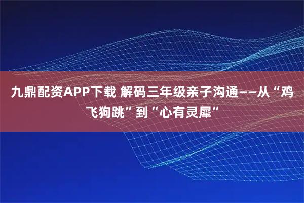 九鼎配资APP下载 解码三年级亲子沟通——从“鸡飞狗跳”到“心有灵犀”