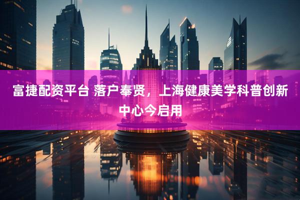 富捷配资平台 落户奉贤，上海健康美学科普创新中心今启用