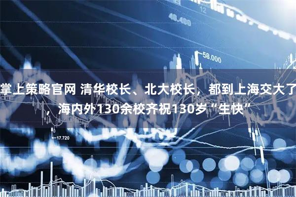 掌上策略官网 清华校长、北大校长，都到上海交大了，海内外130余校齐祝130岁“生快”
