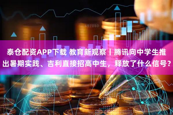 泰仓配资APP下载 教育新观察丨腾讯向中学生推出暑期实践、吉利直接招高中生，释放了什么信号？