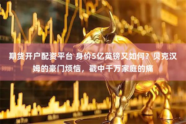 期货开户配资平台 身价5亿英镑又如何？贝克汉姆的豪门烦恼，戳中千万家庭的痛