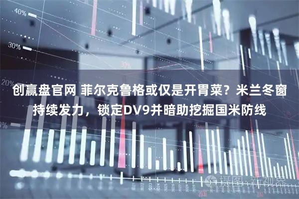 创赢盘官网 菲尔克鲁格或仅是开胃菜？米兰冬窗持续发力，锁定DV9并暗助挖掘国米防线