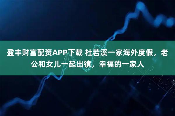 盈丰财富配资APP下载 杜若溪一家海外度假，老公和女儿一起出镜，幸福的一家人