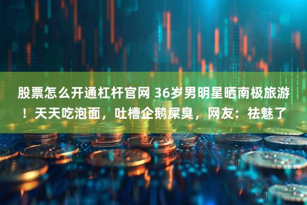 股票怎么开通杠杆官网 36岁男明星晒南极旅游！天天吃泡面，吐槽企鹅屎臭，网友：祛魅了
