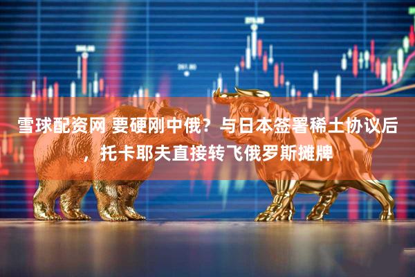 雪球配资网 要硬刚中俄？与日本签署稀土协议后，托卡耶夫直接转飞俄罗斯摊牌