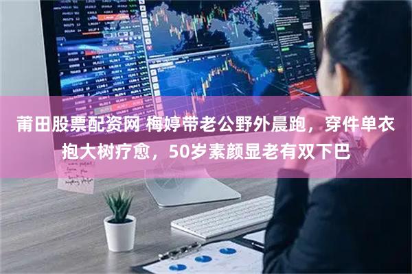 莆田股票配资网 梅婷带老公野外晨跑，穿件单衣抱大树疗愈，50岁素颜显老有双下巴