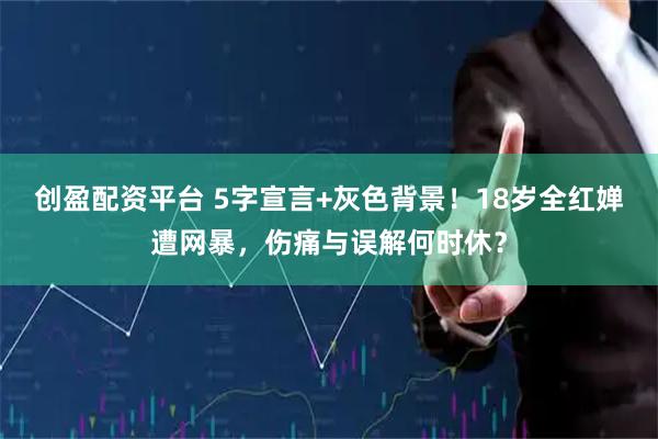 创盈配资平台 5字宣言+灰色背景！18岁全红婵遭网暴，伤痛与误解何时休？