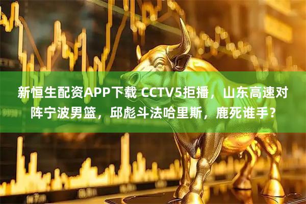 新恒生配资APP下载 CCTV5拒播，山东高速对阵宁波男篮，邱彪斗法哈里斯，鹿死谁手？