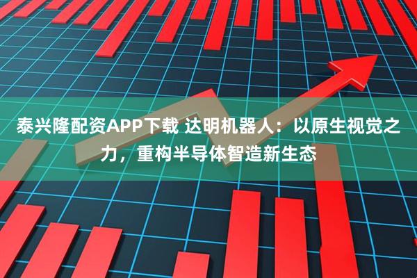 泰兴隆配资APP下载 达明机器人：以原生视觉之力，重构半导体智造新生态