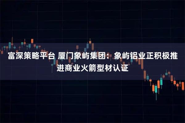 富深策略平台 厦门象屿集团：象屿铝业正积极推进商业火箭型材认证