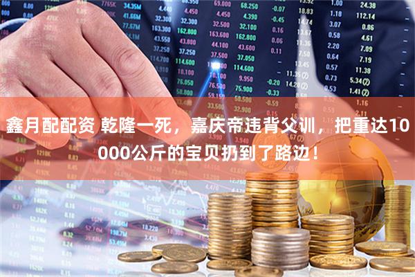 鑫月配配资 乾隆一死，嘉庆帝违背父训，把重达10000公斤的宝贝扔到了路边！