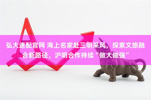 弘大速配官网 海上名家赴三明采风，探索文旅融合新路径，沪明合作持续“做大做强”