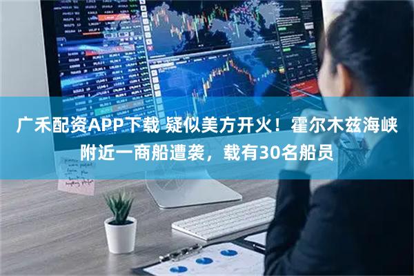 广禾配资APP下载 疑似美方开火！霍尔木兹海峡附近一商船遭袭，载有30名船员