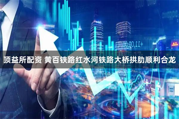 顶益所配资 黄百铁路红水河铁路大桥拱肋顺利合龙