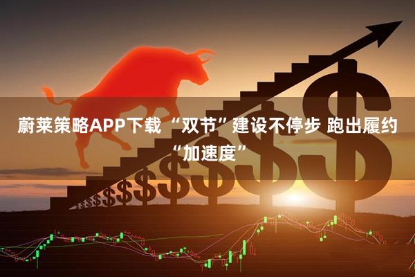 蔚莱策略APP下载 “双节”建设不停步 跑出履约“加速度”