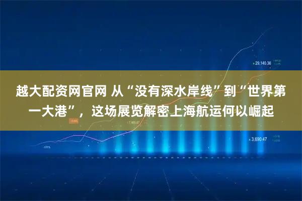 越大配资网官网 从“没有深水岸线”到“世界第一大港”，这场展览解密上海航运何以崛起