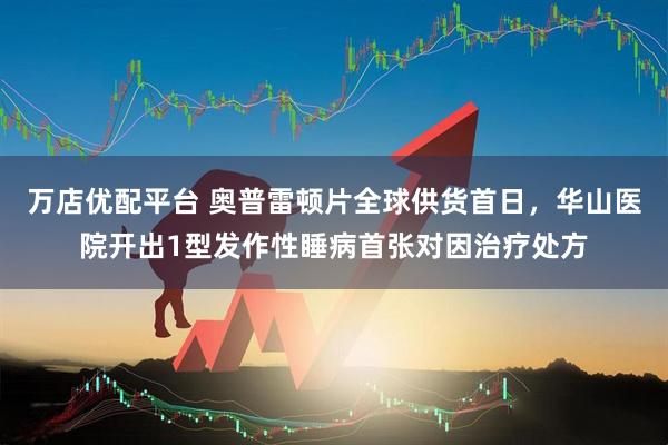 万店优配平台 奥普雷顿片全球供货首日，华山医院开出1型发作性睡病首张对因治疗处方
